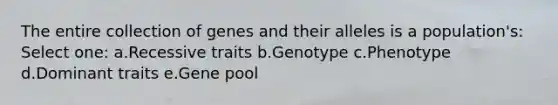 The entire collection of genes and their alleles is a population's: Select one: a.Recessive traits b.Genotype c.Phenotype d.Dominant traits e.Gene pool