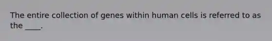 The entire collection of genes within human cells is referred to as the ____.