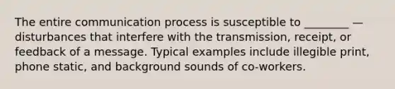 The entire communication process is susceptible to​ ________ — disturbances that interfere with the​ transmission, receipt, or feedback of a message. Typical examples include illegible​ print, phone​ static, and background sounds of​ co-workers.