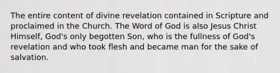 The entire content of divine revelation contained in Scripture and proclaimed in the Church. The Word of God is also Jesus Christ Himself, God's only begotten Son, who is the fullness of God's revelation and who took flesh and became man for the sake of salvation.