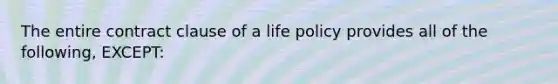 The entire contract clause of a life policy provides all of the following, EXCEPT: