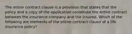 The entire contract clause is a provision that states that the policy and a copy of the application constitute the entire contract between the insurance company and the insured. Which of the following are elements of the entire contract clause of a life insurance policy?