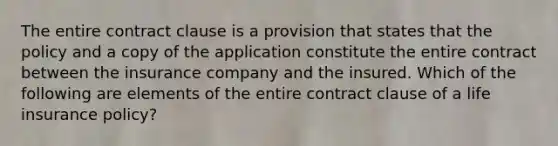 The entire contract clause is a provision that states that the policy and a copy of the application constitute the entire contract between the insurance company and the insured. Which of the following are elements of the entire contract clause of a life insurance policy?