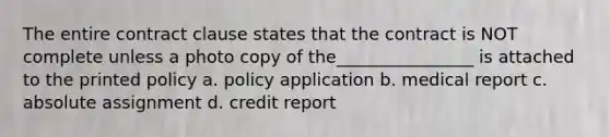 The entire contract clause states that the contract is NOT complete unless a photo copy of the________________ is attached to the printed policy a. policy application b. medical report c. absolute assignment d. credit report