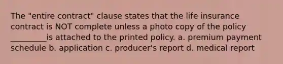 The "entire contract" clause states that the life insurance contract is NOT complete unless a photo copy of the policy _________is attached to the printed policy. a. premium payment schedule b. application c. producer's report d. medical report