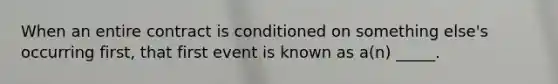 When an entire contract is conditioned on something else's occurring first, that first event is known as a(n) _____.