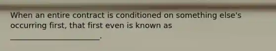 When an entire contract is conditioned on something else's occurring first, that first even is known as _______________________.