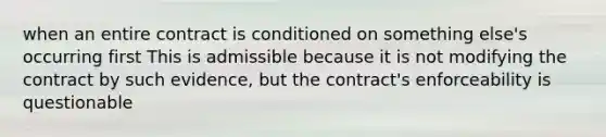 when an entire contract is conditioned on something else's occurring first This is admissible because it is not modifying the contract by such evidence, but the contract's enforceability is questionable