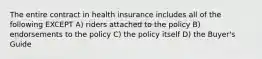 The entire contract in health insurance includes all of the following EXCEPT A) riders attached to the policy B) endorsements to the policy C) the policy itself D) the Buyer's Guide