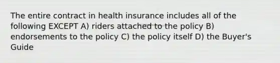 The entire contract in health insurance includes all of the following EXCEPT A) riders attached to the policy B) endorsements to the policy C) the policy itself D) the Buyer's Guide