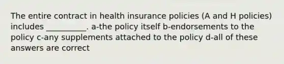 The entire contract in health insurance policies (A and H policies) includes __________. a-the policy itself b-endorsements to the policy c-any supplements attached to the policy d-all of these answers are correct