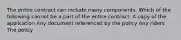 The entire contract can include many components. Which of the following cannot be a part of the entire contract. A copy of the application Any document referenced by the policy Any riders The policy