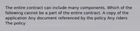 The entire contract can include many components. Which of the following cannot be a part of the entire contract. A copy of the application Any document referenced by the policy Any riders The policy