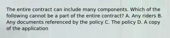 The entire contract can include many components. Which of the following cannot be a part of the entire contract? A. Any riders B. Any documents referenced by the policy C. The policy D. A copy of the application