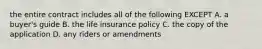 the entire contract includes all of the following EXCEPT A. a buyer's guide B. the life insurance policy C. the copy of the application D. any riders or amendments