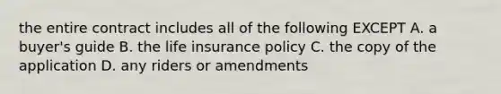 the entire contract includes all of the following EXCEPT A. a buyer's guide B. the life insurance policy C. the copy of the application D. any riders or amendments