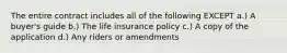 The entire contract includes all of the following EXCEPT a.) A buyer's guide b.) The life insurance policy c.) A copy of the application d.) Any riders or amendments