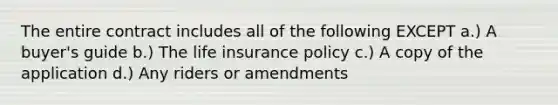 The entire contract includes all of the following EXCEPT a.) A buyer's guide b.) The life insurance policy c.) A copy of the application d.) Any riders or amendments