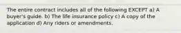 The entire contract includes all of the following EXCEPT a) A buyer's guide. b) The life insurance policy c) A copy of the application d) Any riders or amendments.