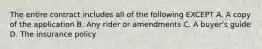 The entire contract includes all of the following EXCEPT A. A copy of the application B. Any rider or amendments C. A buyer's guide D. The insurance policy