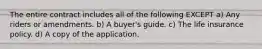 The entire contract includes all of the following EXCEPT a) Any riders or amendments. b) A buyer's guide. c) The life insurance policy. d) A copy of the application.