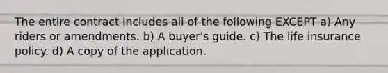 The entire contract includes all of the following EXCEPT a) Any riders or amendments. b) A buyer's guide. c) The life insurance policy. d) A copy of the application.