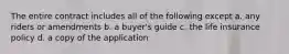 The entire contract includes all of the following except a. any riders or amendments b. a buyer's guide c. the life insurance policy d. a copy of the application