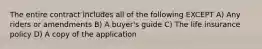 The entire contract includes all of the following EXCEPT A) Any riders or amendments B) A buyer's guide C) The life insurance policy D) A copy of the application