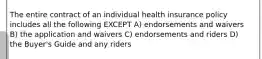 The entire contract of an individual health insurance policy includes all the following EXCEPT A) endorsements and waivers B) the application and waivers C) endorsements and riders D) the Buyer's Guide and any riders