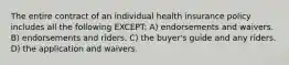 The entire contract of an individual health insurance policy includes all the following EXCEPT: A) endorsements and waivers. B) endorsements and riders. C) the buyer's guide and any riders. D) the application and waivers.