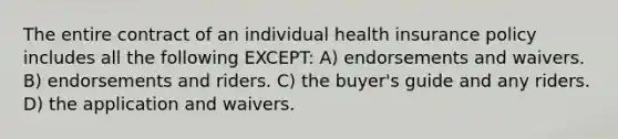 The entire contract of an individual health insurance policy includes all the following EXCEPT: A) endorsements and waivers. B) endorsements and riders. C) the buyer's guide and any riders. D) the application and waivers.