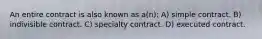 An entire contract is also known as a(n): A) simple contract. B) indivisible contract. C) specialty contract. D) executed contract.