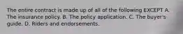 The entire contract is made up of all of the following EXCEPT A. The insurance policy. B. The policy application. C. The buyer's guide. D. Riders and endorsements.