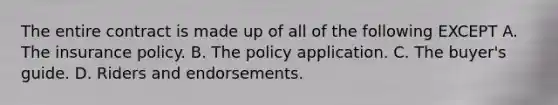 The entire contract is made up of all of the following EXCEPT A. The insurance policy. B. The policy application. C. The buyer's guide. D. Riders and endorsements.