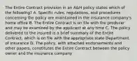 The Entire Contract provision in an A&H policy states which of the following? A. Specific rules, regulations, and procedures concerning the policy are maintained in the insurance company's home office B. The Entire Contract is on file with the producer and may be examined by the applicant at any time C. The policy delivered to the insured is a brief summary of the Entire Contract, which is on file with the appropriate state Department of Insurance D. The policy, with attached endorsements and other papers, constitutes the Entire Contract between the policy owner and the insurance company