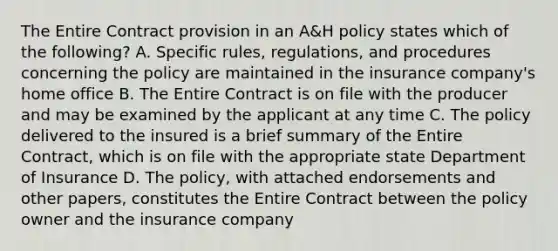 The Entire Contract provision in an A&H policy states which of the following? A. Specific rules, regulations, and procedures concerning the policy are maintained in the insurance company's home office B. The Entire Contract is on file with the producer and may be examined by the applicant at any time C. The policy delivered to the insured is a brief summary of the Entire Contract, which is on file with the appropriate state Department of Insurance D. The policy, with attached endorsements and other papers, constitutes the Entire Contract between the policy owner and the insurance company