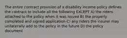 The entire contract provision of a disability income policy defines the contract to include all the following EXCEPT A) the riders attached to the policy when it was issued B) the properly completed and signed application C) any riders the insurer may unilaterally add to the policy in the future D) the policy document