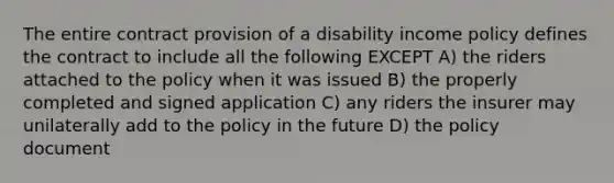 The entire contract provision of a disability income policy defines the contract to include all the following EXCEPT A) the riders attached to the policy when it was issued B) the properly completed and signed application C) any riders the insurer may unilaterally add to the policy in the future D) the policy document