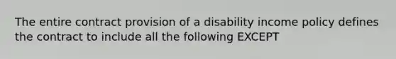 The entire contract provision of a disability income policy defines the contract to include all the following EXCEPT