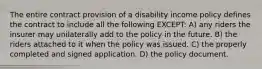 The entire contract provision of a disability income policy defines the contract to include all the following EXCEPT: A) any riders the insurer may unilaterally add to the policy in the future. B) the riders attached to it when the policy was issued. C) the properly completed and signed application. D) the policy document.