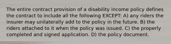 The entire contract provision of a disability income policy defines the contract to include all the following EXCEPT: A) any riders the insurer may unilaterally add to the policy in the future. B) the riders attached to it when the policy was issued. C) the properly completed and signed application. D) the policy document.