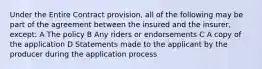 Under the Entire Contract provision, all of the following may be part of the agreement between the insured and the insurer, except: A The policy B Any riders or endorsements C A copy of the application D Statements made to the applicant by the producer during the application process