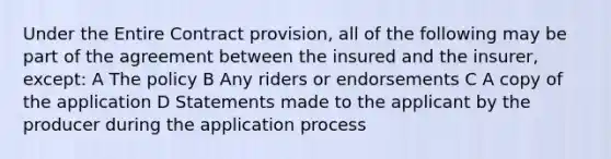 Under the Entire Contract provision, all of the following may be part of the agreement between the insured and the insurer, except: A The policy B Any riders or endorsements C A copy of the application D Statements made to the applicant by the producer during the application process