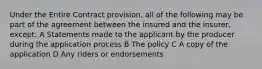 Under the Entire Contract provision, all of the following may be part of the agreement between the insured and the insurer, except: A Statements made to the applicant by the producer during the application process B The policy C A copy of the application D Any riders or endorsements