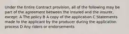 Under the Entire Contract provision, all of the following may be part of the agreement between the insured and the insurer, except: A The policy B A copy of the application C Statements made to the applicant by the producer during the application process D Any riders or endorsements