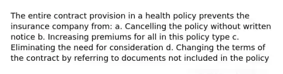 The entire contract provision in a health policy prevents the insurance company from: a. Cancelling the policy without written notice b. Increasing premiums for all in this policy type c. Eliminating the need for consideration d. Changing the terms of the contract by referring to documents not included in the policy