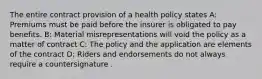 The entire contract provision of a health policy states A: Premiums must be paid before the insurer is obligated to pay benefits. B: Material misrepresentations will void the policy as a matter of contract C: The policy and the application are elements of the contract D: Riders and endorsements do not always require a countersignature .