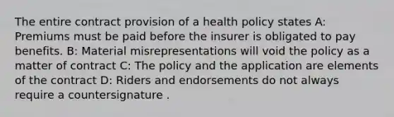 The entire contract provision of a health policy states A: Premiums must be paid before the insurer is obligated to pay benefits. B: Material misrepresentations will void the policy as a matter of contract C: The policy and the application are elements of the contract D: Riders and endorsements do not always require a countersignature .