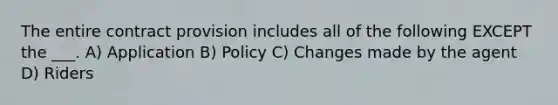 The entire contract provision includes all of the following EXCEPT the ___. A) Application B) Policy C) Changes made by the agent D) Riders