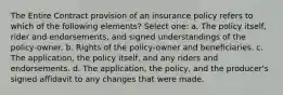 The Entire Contract provision of an insurance policy refers to which of the following elements? Select one: a. The policy itself, rider and endorsements, and signed understandings of the policy-owner. b. Rights of the policy-owner and beneficiaries. c. The application, the policy itself, and any riders and endorsements. d. The application, the policy, and the producer's signed affidavit to any changes that were made.